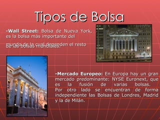 Tipos de Bolsa -Wall Street:  Bolsa de Nueva York, es la bolsa más importante del  mundo de la cual dependen el resto  de las bolsas mundiales. -Mercado Europeo:  En Europa hay un gran mercado predominante: NYSE Euronext, que es la fusión de varias bolsas.  Por otro lado se encuentran de forma independiente las Bolsas de Londres, Madrid y la de Milán. 