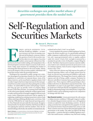 Pritchard.Final          3/17/03           9:03 AM      Page 32




                                                                       SECURITIES                 &   EXCHANGE


                                     Securities exchanges can police market abuses if
                                       government provides them the needed tools.



             Self-Regulation and
              Securities Markets
                                                                             B Y A DAM C. P RITCHARD
                                                                                      University of Michigan




           E
                                        nron, arthur andersen, tyco,                              rocketed and we had a “crisis” on our hands.
                                ImClone, WorldCom, Adelphia — as Amer-                               Is more regulation the answer to failed regulation? In Wash-
                                ican investors reel from accounting scan-                         ington, the answer usually is yes. So, questionable auditing of
                                dals and self-dealing by corporate insiders,                      public companies is addressed by a raft of restrictions on audi-
                                the question of trust in the securities mar-                      tors and a quasi-governmental entity to regulate auditors
                                kets has taken on a new urgency. Securities                       under sec control. A lack of sec oversight is answered by a
                                markets cannot operate without trust. Mar-                        mandate for periodic review of all public company filings by
           kets known for fraud, insider trading, and manipulation risk a                         the sec. The failure of prosecutors to pursue corporate malfea-
           downward spiral as investors depart in search of safer invest-                         sance leads to new criminal sanctions for prosecutors to use
           ments. Today, many investors are rethinking the wisdom of                              (or continue to ignore). And, of course, Congress throws more
           entrusting their financial futures to the stock market. Absent                         money at the “crisis.”
           trust in the integrity of the securities markets, individuals will                        Some of the new reforms may help improve the quality of
           hoard their money under the proverbial mattress.                                       financial reporting. Others, such as longer prison terms for
               Washington has responded to public outrage over corpo-                             fraud, are election-year posturing and unlikely to add much
           rate shenanigans by proposing a laundry list of new laws and                           additional deterrence. The changes have, however, added to the
           regulations to crack down on corporate abuses. Some of the                             expense and risk of being a public company. Premiums for
           abuses, however, can be traced back to regulatory laxity. Until                        directors’ and officers’ insurance have gone up sharply, as have
           recently, Congress had more important uses for the taxes gen-                          auditors’ fees. Those expenses will be passed along to share-
           erated from securities transactions than policing the securities                       holders in the form of a diminished corporate bottom line. And
           markets. An understaffed Securities and Exchange Commis-                               shareholders can expect to pay again when companies are hit
           sion long ago gave up periodic review of company filings                               by a fresh wave of lawsuits that the new legislation encourages.
           because it had other priorities. Accounting fraud ranked low                           Finally, by threatening foreign ceos with jail time, Congress has
           on the enforcement agenda, trailing the vendetta against insid-                        handed London a great marketing weapon in its competition
           er traders and the pursuit of teenagers engaged in Internet stock                      for listings with New York.
           scams. Justice Department prosecutors had no appetite for
           explaining complicated accounting transactions to jurors; bank                         New financial markets Is more government the only answer
           robbery and drug trafficking afforded easier convictions. Only                         to shaken investor confidence? Although Congress is unlike-
           in the late 1990s did the sec make financial reporting a prior-                        ly to abandon big government anytime soon, self-regulation
           ity. Once financials were put under the microscope, the agency                         remains an option for many developing countries. As devel-
           claimed itself to be shocked to find that chief financial officers                     oping economies have emerged from the quagmire of social-
           were playing fast and loose with the numbers. Once the sec                             ism and protectionism, financial markets have arisen as well.
           started looking at the books, the number of restatements sky-                          Those countries must now choose their principal regulator: the
           Adam S. Pritchard is an assistant professor at the University of Michigan Law School
                                                                                                  government or the market. The stakes are high for the fledg-
           and a visiting assistant professor at Georgetown University Law Center. He can be      ling markets – countries that fail to establish regulatory struc-
           contacted by e-mail at acplaw@umich.edu.                                               tures that instill investor confidence may find stock trading

      32   R EG U L AT IO N S P R I N G 2 0 0 3
 