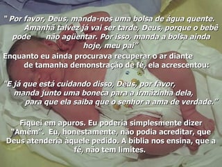 “  Por favor, Deus, manda-nos uma bolsa de água quente.  Amanhã talvez já vai ser tarde, Deus, porque o bebê pode  não agüentar. Por isso, manda a bolsa ainda hoje, meu pai”   Enquanto eu ainda procurava recuperar o ar diante  de tamanha demonstração de fé, ela acrescentou:   "E já que está cuidando disso, Deus, por favor,  manda junto uma boneca para a irmãzinha dela,  para que ela saiba que o senhor a ama de verdade.”   Fiquei em apuros. Eu poderia simplesmente dizer “Amém”.  Eu, honestamente, não podia acreditar, que Deus atenderia àquele pedido. A bíblia nos ensina, que a fé, não tem limites.  