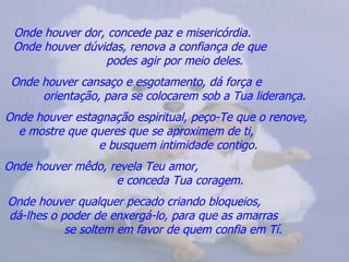 Onde houver dor, concede paz e misericórdia.  Onde houver dúvidas, renova a confiança de que  podes agir por meio deles. Onde houver cansaço e esgotamento, dá força e  orientação, para se colocarem sob a Tua liderança. Onde houver estagnação espiritual, peço-Te que o renove,  e mostre que queres que se aproximem de ti,  e busquem intimidade contigo. Onde houver mêdo, revela Teu amor,  e conceda Tua coragem. Onde houver qualquer pecado criando bloqueios,  dá-lhes o poder de enxergá-lo, para que as amarras  se soltem em favor de quem confia em Tí.   