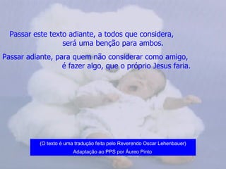 Passar este texto adiante, a todos que considera,  será uma benção para ambos. Passar adiante, para quem não considerar como amigo,  é fazer algo, que o próprio Jesus faria.   (O texto é uma tradução feita pelo Reverendo Oscar Lehenbauer) Adaptação ao PPS por Áureo Pinto   