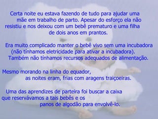 Certa noite eu estava fazendo de tudo para ajudar uma  mãe em trabalho de parto. Apesar do esforço ela não resistiu e nos deixou com um bebê prematuro e uma filha  de dois anos em prantos.   Era muito complicado manter o bebê vivo sem uma incubadora (não tínhamos eletricidade para ativar a incubadora).  Também não tínhamos recursos adequados de alimentação.   Mesmo morando na linha do equador,  as noites eram, frias com aragens traiçoeiras.   Uma das aprendizes de parteira foi buscar a caixa  que reservávamos a tais bebês e os  panos de algodão para envolvê-lo.   