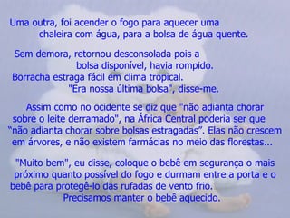Uma outra, foi acender o fogo para aquecer uma  chaleira com água, para a bolsa de água quente.   Sem demora, retornou desconsolada pois a  bolsa disponível, havia rompido. Borracha estraga fácil em clima tropical.  "Era nossa última bolsa", disse-me.   Assim como no ocidente se diz que "não adianta chorar sobre o leite derramado", na África Central poderia ser que  “não adianta chorar sobre bolsas estragadas”. Elas não crescem em árvores, e não existem farmácias no meio das florestas...    "Muito bem", eu disse, coloque o bebê em segurança o mais próximo quanto possível do fogo e durmam entre a porta e o bebê para protegê-lo das rufadas de vento frio.  Precisamos manter o bebê aquecido.   