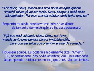 “  Por favor, Deus, manda-nos uma bolsa de água quente.  Amanhã talvez já vai ser tarde, Deus, porque o bebê pode  não agüentar. Por isso, manda a bolsa ainda hoje, meu pai”   Enquanto eu ainda procurava recuperar o ar diante  de tamanha demonstração de fé, ela acrescentou:   "E já que está cuidando disso, Deus, por favor,  manda junto uma boneca para a irmãzinha dela,  para que ela saiba que o senhor a ama de verdade.”   Fiquei em apuros. Eu poderia simplesmente dizer “Amém”.  Eu, honestamente, não podia acreditar, que Deus atenderia àquele pedido. A bíblia nos ensina, que a fé, não tem limites.  