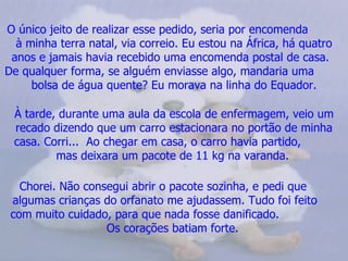 O único jeito de realizar esse pedido, seria por encomenda  à minha terra natal, via correio. Eu estou na África, há quatro anos e jamais havia recebido uma encomenda postal de casa.  De qualquer forma, se alguém enviasse algo, mandaria uma  bolsa de água quente? Eu morava na linha do Equador. À tarde, durante uma aula da escola de enfermagem, veio um recado dizendo que um carro estacionara no portão de minha casa. Corri...  Ao chegar em casa, o carro havia partido,  mas deixara um pacote de 11 kg na varanda.   Chorei. Não consegui abrir o pacote sozinha, e pedi que  algumas crianças do orfanato me ajudassem. Tudo foi feito  com muito cuidado, para que nada fosse danificado.  Os corações batiam forte.   