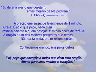 “ Eu darei a eles o que desejam,  antes mesmo de Me pedirem.” (Is 65.24)  Tradução da BÍBLIA VIVA   A oração que se segue leva menos de 1 minuto. Ore-a. É só o que peço, nada mais.  Passe-a adiante a quem desejar. Mas não deixe de fazê-la.  A oração é um dos maiores presentes que temos.  Não custa nada, e tem recompensas..   Continuemos orando, uns pelos outros.   "Pai, peço que abençõe a todos que lêem esta oração.  Atenta para suas mentes e corações.”  