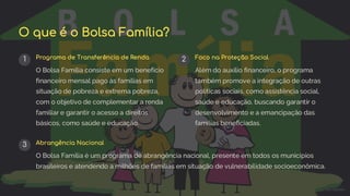 preencoded.png
O que é o Bolsa Família?
1 Programa de Transferência de Renda
O Bolsa Família consiste em um benefício
financeiro mensal pago às famílias em
situação de pobreza e extrema pobreza,
com o objetivo de complementar a renda
familiar e garantir o acesso a direitos
básicos, como saúde e educação.
2 Foco na Proteção Social
Além do auxílio financeiro, o programa
também promove a integração de outras
políticas sociais, como assistência social,
saúde e educação, buscando garantir o
desenvolvimento e a emancipação das
famílias beneficiadas.
3 Abrangência Nacional
O Bolsa Família é um programa de abrangência nacional, presente em todos os municípios
brasileiros e atendendo a milhões de famílias em situação de vulnerabilidade socioeconômica.
 