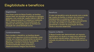 preencoded.png
Elegibilidade e benefícios
Elegibilidade
Para fazer parte do Bolsa Família, as famílias
devem estar em situação de pobreza ou extrema
pobreza, com renda per capita inferior a R$ 178 e
R$ 89, respectivamente. O cadastro é realizado
por meio do Cadastro Único (CadÚnico), um
sistema de informações sobre as famílias em
situação de vulnerabilidade social.
Benefícios
O valor do benefício varia de acordo com a renda
per capita da família, o número de crianças e
adolescentes e a presença de gestantes ou
lactantes. Os benefícios são pagos mensalmente
por meio de cartões ou contas bancárias,
garantindo o acesso da população de baixa
renda a recursos essenciais.
Condicionalidades
Para receber o benefício, as famílias devem
cumprir com algumas condicionalidades, como
manter as crianças e adolescentes na escola e
garantir o acompanhamento da saúde de
gestantes, nutrizes e crianças. Essas
condicionalidades visam promover o
desenvolvimento integral das famílias.
Impacto na Renda
O Bolsa Família tem demonstrado um impacto
significativo na renda e na segurança alimentar
das famílias beneficiadas, contribuindo para a
redução da pobreza e da desigualdade social no
país.
 