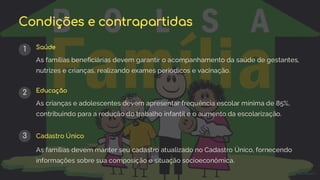 preencoded.png
Condições e contrapartidas
1 Saúde
As famílias beneficiárias devem garantir o acompanhamento da saúde de gestantes,
nutrizes e crianças, realizando exames periódicos e vacinação.
2 Educação
As crianças e adolescentes devem apresentar frequência escolar mínima de 85%,
contribuindo para a redução do trabalho infantil e o aumento da escolarização.
3 Cadastro Único
As famílias devem manter seu cadastro atualizado no Cadastro Único, fornecendo
informações sobre sua composição e situação socioeconômica.
 