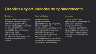 preencoded.png
Desafios e oportunidades de aprimoramento
Desafios
Apesar de seus reconhecidos
sucessos, o Bolsa Família
enfrenta alguns desafios,
como a atualização constante
do Cadastro Único, a
ampliação da cobertura em
regiões de maior
vulnerabilidade e o
fortalecimento da integração
com outros programas
sociais.
Oportunidades
Existem diversas
oportunidades de
aprimoramento do programa,
como a adoção de
tecnologias avançadas para o
gerenciamento de dados, a
expansão do acesso a
serviços complementares
(como qualificação
profissional) e a promoção de
iniciativas de empoderamento
das famílias beneficiadas.
Inovação
O Bolsa Família tem
demonstrado capacidade de
se adaptar e evoluir,
incorporando novas
tecnologias e abordagens
para ampliar seu alcance e
efetividade na redução da
pobreza e da desigualdade
no Brasil.
 