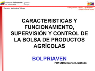 CARACTERISTICAS Y FUNCIONAMIENTO, SUPERVISIÓN Y CONTROL DE LA BOLSA DE PRODUCTOS AGRÍCOLAS BOLPRIAVEN PONENTE: Mario R. Dickson 