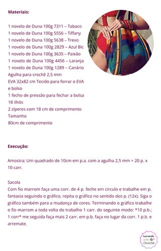 Execução:
Materiais:
1 novelo de Duna 100g 7311 – Tabaco
1 novelo de Duna 100g 5556 – Tiffany
1 novelo de Duna 100g 5638 – Trevo
1 novelo de Duna 100g 2829 – Azul Bic
1 novelo de Duna 100g 3635 – Paixão
1 novelo de Duna 100g 4456 – Laranja
1 novelo de Duna 100g 1289 – Canário
Agulha para crochê 2,5 mm
EVA 32x82 cm Tecido para forrar o EVA
e bolso
1 fecho de pressão para fechar a bolsa
18 ilhós
2 zíperes com 18 cm de comprimento
Tamanho
80cm de comprimento
Amostra: Um quadrado de 10cm em p.a. com a agulha 2,5 mm = 20 p. x
10 carr.
Sacola
Com fio marrom faça uma corr. de 4 p. feche em circulo e trabalhe em p.
fantasia seguindo o gráfico, repita o gráfico no sentido dos p. (12x). Siga o
gráfico também para a mudança de cores. Terminando o gráfico trabalhe
o fio marrom a toda volta do trabalho 1 carr. do seguinte modo: *10 p.b.;
1 corr* me seguida faça mais 2 carr. em p.b. faça no lugar da corr. 1 p.b. e
arremate.
 