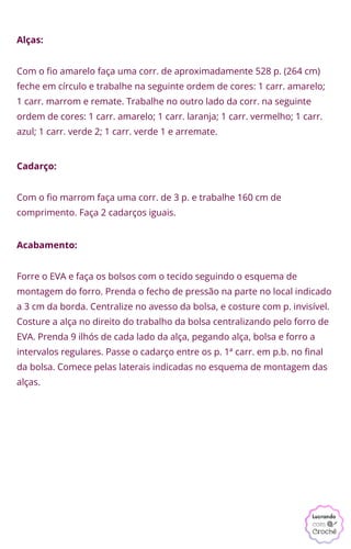 Alças:
Cadarço:
Acabamento:
Com o fio marrom faça uma corr. de 3 p. e trabalhe 160 cm de
comprimento. Faça 2 cadarços iguais.
Com o fio amarelo faça uma corr. de aproximadamente 528 p. (264 cm)
feche em círculo e trabalhe na seguinte ordem de cores: 1 carr. amarelo;
1 carr. marrom e remate. Trabalhe no outro lado da corr. na seguinte
ordem de cores: 1 carr. amarelo; 1 carr. laranja; 1 carr. vermelho; 1 carr.
azul; 1 carr. verde 2; 1 carr. verde 1 e arremate.
Forre o EVA e faça os bolsos com o tecido seguindo o esquema de
montagem do forro. Prenda o fecho de pressão na parte no local indicado
a 3 cm da borda. Centralize no avesso da bolsa, e costure com p. invisível.
Costure a alça no direito do trabalho da bolsa centralizando pelo forro de
EVA. Prenda 9 ilhós de cada lado da alça, pegando alça, bolsa e forro a
intervalos regulares. Passe o cadarço entre os p. 1ª carr. em p.b. no final
da bolsa. Comece pelas laterais indicadas no esquema de montagem das
alças.
 