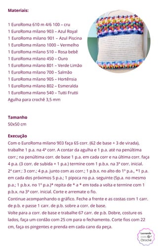 Materiais:
1 EuroRoma 610 m 4/6 100 – cru
1 EuroRoma milano 903 – Azul Royal
1 EuroRoma milano 901 – Azul Piscina
1 EuroRoma milano 1000 – Vermelho
1 EuroRoma milano 510 – Rosa bebê
1 EuroRoma milano 450 – Ouro
1 EuroRoma milano 801 – Verde Limão
1 EuroRoma milano 700 – Salmão
1 EuroRoma milano 905 – Hortênsia
1 EuroRoma milano 802 – Esmeralda
1 EuroRoma milano 540 – Tutti Frutti
Agulha para crochê 3,5 mm
Tamanho
50x50 cm
Execução
Com o EuroRoma milano 903 faça 65 corr. (62 de base + 3 de virada),
trabalhe 1 p.a. na 4ª corr. A contar da agulha e 1 p.a. até na penúltima
corr.; na penúltima corr. de base 1 p.a. em cada corr e na última corr. faça
4 p.a. (3 corr. de subida + 1 p.a.) termine com 1 p.b.x. na 3ª corr. inicial.
2ª carr.: 3 corr.; 4 p.a. junto com as corr.; 1 p.b.x. no alto do 1º p.a., *1 p.a.
em cada dos próximos 5 p.a.; 1 pipoca no p.a. seguinte (5p.a. no mesmo
p.a.; 1 p.b.x. no 1º p.a.)* repita de * a * em toda a volta e termine com 1
p.b.x. na 3ª corr. inicial. Corte e arremate o fio.
Continue acompanhando o gráfico. Feche a frente e as costas com 1 carr.
de p.b. e passe 1 carr. de p.b. sobre a corr. de base.
Volte para a corr. de base e trabalhe 67 carr. de p.b. Dobre, costure os
lados, faça um cordão com 25 cm para o fechamento. Corte fios com 22
cm, faça os pingentes e prenda em cada cano da peça.
 