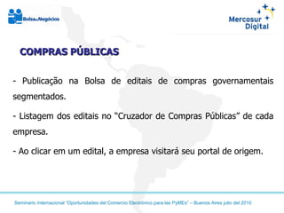 COMPRAS PÚBLICAS - Publicação na Bolsa de editais de compras governamentais segmentados. - Listagem dos editais no “Cruzador de Compras Públicas” de cada empresa. - Ao clicar em um edital, a empresa visitará seu portal de origem. 