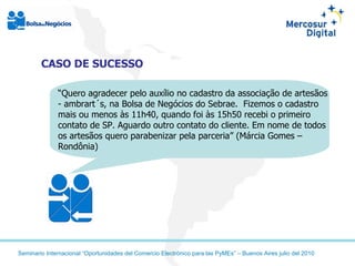 CASO DE SUCESSO “ Quero agradecer pelo auxílio no cadastro da associação de artesãos - ambrart´s, na Bolsa de Negócios do Sebrae.  Fizemos o cadastro mais ou menos às 11h40, quando foi às 15h50 recebi o primeiro contato de SP. Aguardo outro contato do cliente. Em nome de todos os artesãos quero parabenizar pela parceria” (Márcia Gomes – Rondônia) 