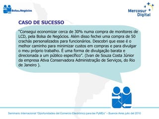CASO DE SUCESSO “ Consegui economizar cerca de 30% numa compra de monitores de LCD, pela Bolsa de Negócios. Além disso fechei uma compra de 50 crachás personalizados para funcionários. Descobri que esse é o melhor caminho para minimizar custos em compras e para divulgar o meu próprio trabalho. É uma forma de divulgação barata e direcionada a um público específico”. (Ivan de Souza Costa Júnior da empresa Ativa Conservadora Administração de Serviços, do Rio de Janeiro ). 