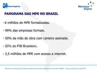 6 milhões de MPE formalizadas. 99% das empresas formais. 50% da mão de obra com carteira assinada. 20% do PIB Brasileiro. 2,5 milhões de MPE com acesso a internet. PANORAMA DAS MPE NO BRASIL 