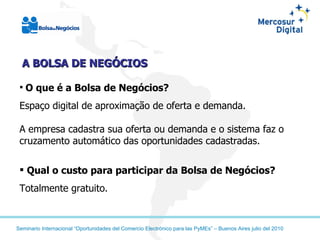 A BOLSA DE NEGÓCIOS O que é a Bolsa de Negócios? Espaço digital de aproximação de oferta e demanda. A empresa cadastra sua oferta ou demanda e o sistema faz o cruzamento automático das oportunidades cadastradas. Qual o custo para participar da Bolsa de Negócios?  Totalmente gratuito. 