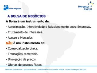 A Bolsa é um instrumento de:   Aproximação, Interatividade e Relacionamento entre Empresas. Cruzamento de Interesses. Acesso a Mercados. NÃO   é um instrumento de: Comercialização direta. Transações comerciais. Divulgação de preços. Ofertas de pessoas físicas. A BOLSA DE NEGÓCIOS 