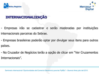 INTERNACIONALIZAÇÃO - Empresas irão se cadastrar e serão moderadas por instituições internacionais parceiras do Sebrae. Empresas brasileiras poderão optar por divulgar seus itens para outros países. No Cruzador de Negócios terão a opção de clicar em “Ver Cruzamentos Internacionais”. 