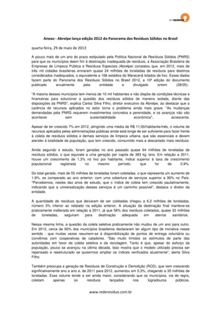 Anexo - Abrelpe lança edição 2012 do Panorama dos Resíduos Sólidos no Brasil
quarta-feira, 29 de maio de 2013
A pouco mais de um ano do prazo estipulado pela Política Nacional de Resíduos Sólidos (PNRS)
para que os municípios deem fim à destinação inadequada de resíduos, a Associação Brasileira de
Empresas de Limpeza Pública e Resíduos Especiais (Abrelpe) constatou que, em 2012, mais de
três mil cidades brasileiras enviaram quase 24 milhões de toneladas de resíduos para destinos
considerados inadequados, o equivalente a 168 estádios do Maracanã lotados de lixo. Esses dados
fazem parte do Panorama dos Resíduos Sólidos no Brasil 2012, a 10ª edição do documento
publicado
anualmente
pela
entidade
e
divulgado
ontem
(28/05).
"A maioria desses municípios tem menos de 10 mil habitantes e não dispõe de condições técnicas e
financeiras para solucionar a questão dos resíduos sólidos de maneira isolada, diante das
disposições da PNRS", explica Carlos Silva Filho, diretor executivo da Abrelpe, ao destacar que a
carência de recursos aplicados no setor torna o problema ainda mais grave. "As mudanças
demandadas pela PNRS requerem investimentos concretos e perenidade, e os avanços não vão
acontecer
sem
sustentabilidade
econômica",
acrescenta.
Apesar de ter crescido 7% em 2012, atingindo uma média de R$ 11,00/habitante/mês, o volume de
recursos aplicados pelas administrações públicas ainda está longe de ser suficiente para fazer frente
à coleta de resíduos sólidos e demais serviços de limpeza urbana, que são essenciais e devem
atender à totalidade da população, que tem crescido, consumido mais e descartado mais resíduos.
Ainda segundo o estudo, foram geradas no ano passado quase 64 milhões de toneladas de
resíduos sólidos, o que equivale a uma geração per capita de 383 kg /ano. Em relação a 2011,
houve um crescimento de 1,3% no lixo por habitante, índice superior à taxa de crescimento
populacional
registrada
no
mesmo
período,
que
foi
de
0,9%.
Do total gerado, mais de 55 milhões de toneladas foram coletadas, o que representa um aumento de
1,9%, se comparado ao ano anterior, com uma cobertura de serviços superior a 90% no País.
"Percebemos, nestes dez anos de estudo, que o índice de coleta tem crescido paulatinamente,
indicando que a universalização desses serviços é um caminho possível", destaca o diretor da
entidade.
A quantidade de resíduos que deixaram de ser coletadas chegou a 6,2 milhões de toneladas,
número 3% inferior ao relatado na edição anterior. A situação da destinação final manteve-se
praticamente inalterada em relação a 2011, já que 58% dos resíduos coletados, quase 32 milhões
de
toneladas,
seguiram
para
destinação
adequada
em
aterros
sanitários.
Nessa mesma linha, a questão da coleta seletiva praticamente não mudou de um ano para outro.
Em 2012, cerca de 60% dos municípios brasileiros declararam ter algum tipo de iniciativa nesse
sentido - que muitas vezes resumem-se à disponibilização de pontos de entrega voluntária ou
convênios com cooperativas de catadores. "São muito tímidos os estímulos de parte das
autoridades em favor da coleta seletiva e da reciclagem. Tanto é que, apesar do esforço da
população, pouco se avançou na última década. Isso mostra que o modelo utilizado precisa ser
repensado e reestruturado se quisermos ampliar os índices verificados atualmente", alerta Silva
Filho.
Também preocupa a geração de Resíduos de Construção e Demolição (RCD), que vem crescendo
significativamente ano a ano e, de 2011 para 2012, aumentou em 5,3%, chegando a 35 milhões de
toneladas. Esse volume tende a ser ainda maior, considerando que os municípios, via de regra,
coletam
apenas
os
resíduos
lançados
nos
logradouros
públicos.

www.rederesiduo.com.br

 