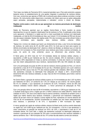 "Com base nos dados do Panorama 2012, é possível perceber que o País está evoluindo a passos
bastante lentos no estabelecimento de uma gestão integrada e sustentável de resíduos sólidos.
Com isso, concluímos que apenas a PNRS não é suficiente para alterar práticas correntes e corrigir
desvios. Os instrumentos estão disponíveis e exemplos não faltam para que as ações adequadas
sejam pensadas, planejadas, implementadas e cobradas", conclui o diretor da Abrelpe.
Regiões centro-oeste e norte são as que apresentam os maiores percentuais de destinação
inadequada
de
resídos
Dados do Panorama apontam que as regiões Centro-Oeste e Norte mantêm os piores
desempenhos no que diz respeito à destinação final de resíduos no País. A publicação ainda retrata
outro agravante: o Nordeste é a região que tem a maior quantidade de resíduos com destinação
inadequada, um total de 38 mil toneladas por dias, que incluem 12 mil toneladas de RSU por dia que
não são sequer coletados. Nestas três regiões estão 74% dos municípios que ainda utilizam lixões e
aterros
controlados
para
depositar
seus
resíduos
sólidos
urbanos
(RSU).
"Apesar de o número de cidades que fazem uso diretamente de lixões, a pior forma de destinação
de resíduos, ter caído cerca de 2% de 2001 para 2012, há muito que se fazer para superar os
déficits encontrados da destinação final", observa o diretor da Abrelpe, ao destacar que um total de
mais de 3 mil municípios no País encaminham seus resíduos para lixões e aterros controlados, os
quais, do ponto de vista ambiental, pouco se diferenciam dos próprios lixões.
O Norte gerou em 2012 mais de 13,7 mil toneladas diárias de resíduos sólidos urbanos, o
equivalente a 0,965 kg por habitante por dia. Do volume coletado, 35% foi destinado a aterros
sanitários e 65% depositado em lixões ou aterros controlados. E ainda são maioria os municípios
que não tratam adequadamente seus resíduos, representando 80% das 449 cidades da região.
Com uma participação de quase de 26% do total de resíduos urbanos gerados do País, um volume
equivalente a mais de 51,6 mil toneladas de lixo por dia, o Nordeste aparece com a pior cobertura
de coleta de RSU, pouco mais de 77% dos resíduos gerados são coletados. Além disso, a região
não apresentou evolução na destinação final adequada em relação a 2011, encaminhando
diariamente 65% dos resíduos coletados, ou seja, mais de 25,8 mil toneladas, para lixões e aterros
controlados.
No Centro-Oeste, a geração de resíduos sólidos superou as 16 mil toneladas por dia (1,251 kg diário
por habitante) em 2012, um acréscimo de 1,5% em relação ao ano anterior. Do volume gerado,
92,11% foi coletado, o que representa um acréscimo de 2,3%. Entretanto, menos de 30% dos
resíduos coletados tiveram destino adequado - o menor percentual de adequação do País.
Com uma geração diária de mais de 98 mil toneladas, equivalente a 1,295 kg por habitante por dia,
o Sudeste ainda figura como a região que tem a melhor cobertura de coleta (96,87%). Desse total
coletado em 2012, 72% teve como destino final os aterros sanitários, mantendo-se também como a
região que melhor destina seus resíduos. Entretanto, o percentual com tratamento inadequado,
apesar de ser bem menor em relação a outras regiões do País, representa um volume absoluto de
mais de 26 mil toneladas/dia. Quando consideradas as cidades que não tratam adequadamente
seus resíduos, o percentual é de 51%, o equivalente a 854 municípios da região.
A menor geração per capita de resíduos sólidos urbanos do Brasil ainda continua sendo observada
na região Sul, com 0,905 kg por habitante por dia. Em contraponto, o Sul foi o que apresentou o
maior crescimento na geração de resíduos em 2012, de 2,9%, o equivalente a mais de 21 mil
toneladas diárias. Por outro lado, a região não apresentou evolução na destinação adequada e
manteve o percentual do ano passado de 70% para o encaminhamento dos resíduos coletados a
aterros sanitários. Dos 1.188 municípios do Sul, 41% ainda não dão destino correto aos resíduos.
http://rmai.com.br/v4/Read/1549/abrelpe-lanca-edicao-2012-do-panorama-dos-residuos-solidos-no-brasil.aspx

www.rederesiduo.com.br

 