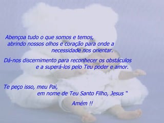 Abençoa tudo o que somos e temos,
 abrindo nossos olhos e coração para onde a
                   necessidade nos orientar.
Dá-nos discernimento para reconhecer os obstáculos
             e a superá-los pelo Teu poder e amor.


Te peço isso, meu Pai,
              em nome de Teu Santo Filho, Jesus “
                           Amém !!
 