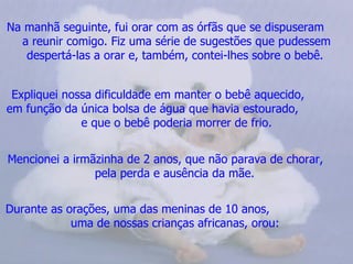 Na manhã seguinte, fui orar com as órfãs que se dispuseram
  a reunir comigo. Fiz uma série de sugestões que pudessem
   despertá-las a orar e, também, contei-lhes sobre o bebê.


 Expliquei nossa dificuldade em manter o bebê aquecido,
em função da única bolsa de água que havia estourado,
              e que o bebê poderia morrer de frio.


Mencionei a irmãzinha de 2 anos, que não parava de chorar,
                pela perda e ausência da mãe.


Durante as orações, uma das meninas de 10 anos,
            uma de nossas crianças africanas, orou:
 