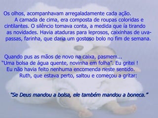 Os olhos, acompanhavam arregaladamente cada ação.
      A camada de cima, era composta de roupas coloridas e
cintilantes. O silêncio tomava conta, a medida que ía tirando
 as novidades. Havia ataduras para leprosos, caixinhas de uva-
 passas, farinha, que daria um gostoso bolo no fim de semana.


 Quando pus as mãos de novo na caixa, pasmem...
“Uma bolsa de água quente, novinha em folha”. Eu gritei !
  Eu não havia feito nenhuma encomenda neste sentido.
       Ruth, que estava perto, saltou e começou a gritar:


   "Se Deus mandou a bolsa, ele também mandou a boneca.”
 