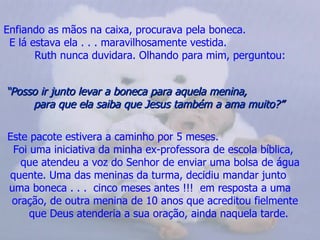 Enfiando as mãos na caixa, procurava pela boneca.
 E lá estava ela . . . maravilhosamente vestida.
       Ruth nunca duvidara. Olhando para mim, perguntou:


“Posso ir junto levar a boneca para aquela menina,
     para que ela saiba que Jesus também a ama muito?”

Este pacote estivera a caminho por 5 meses.
 Foi uma iniciativa da minha ex-professora de escola bíblica,
   que atendeu a voz do Senhor de enviar uma bolsa de água
quente. Uma das meninas da turma, decidiu mandar junto
uma boneca . . . cinco meses antes !!! em resposta a uma
 oração, de outra menina de 10 anos que acreditou fielmente
     que Deus atenderia a sua oração, ainda naquela tarde.
 