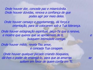 Onde houver dor, concede paz e misericórdia.  Onde houver dúvidas, renova a confiança de que  podes agir por meio deles. Onde houver cansaço e esgotamento, dá força e  orientação, para se colocarem sob a Tua liderança. Onde houver estagnação espiritual, peço-Te que o renove,  e mostre que queres que se aproximem de ti,  e busquem intimidade contigo. Onde houver mêdo, revela Teu amor,  e conceda Tua coragem. Onde houver qualquer pecado criando bloqueios,  dá-lhes o poder de enxergá-lo, para que as amarras  se soltem em favor de quem confia em Tí.   