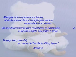 Abençoa tudo o que somos e temos,  abrindo nossos olhos e coração para onde a  necessidade nos orientar. Dá-nos discernimento para reconhecer os obstáculos  e a superá-los pelo Teu poder e amor. Te peço isso, meu Pai,  em nome de Teu Santo Filho, Jesus “ Amém !! 