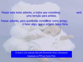 Passar este texto adiante, a todos que considera,  será uma benção para ambos. Passar adiante, para quem não considerar como amigo,  é fazer algo, que o próprio Jesus faria.   (O texto é uma tradução feita pelo Reverendo Oscar Lehenbauer) Adaptação ao PPS por Áureo Pinto   