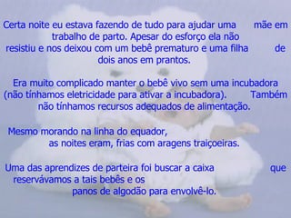Certa noite eu estava fazendo de tudo para ajudar uma  mãe em trabalho de parto. Apesar do esforço ela não resistiu e nos deixou com um bebê prematuro e uma filha  de dois anos em prantos.   Era muito complicado manter o bebê vivo sem uma incubadora (não tínhamos eletricidade para ativar a incubadora).  Também não tínhamos recursos adequados de alimentação.   Mesmo morando na linha do equador,  as noites eram, frias com aragens traiçoeiras.   Uma das aprendizes de parteira foi buscar a caixa  que reservávamos a tais bebês e os  panos de algodão para envolvê-lo.   
