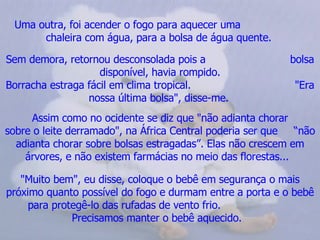 Uma outra, foi acender o fogo para aquecer uma  chaleira com água, para a bolsa de água quente.   Sem demora, retornou desconsolada pois a  bolsa disponível, havia rompido. Borracha estraga fácil em clima tropical.  "Era nossa última bolsa", disse-me.   Assim como no ocidente se diz que "não adianta chorar sobre o leite derramado", na África Central poderia ser que  “não adianta chorar sobre bolsas estragadas”. Elas não crescem em árvores, e não existem farmácias no meio das florestas...    "Muito bem", eu disse, coloque o bebê em segurança o mais próximo quanto possível do fogo e durmam entre a porta e o bebê para protegê-lo das rufadas de vento frio.  Precisamos manter o bebê aquecido.   