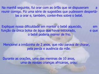 Na manhã seguinte, fui orar com as órfãs que se dispuseram  a reunir comigo. Fiz uma série de sugestões que pudessem despertá-las a orar e, também, contei-lhes sobre o bebê.   Expliquei nossa dificuldade em manter o bebê aquecido,  em função da única bolsa de água que havia estourado,  e que o bebê poderia morrer de frio. Mencionei a irmãzinha de 2 anos, que não parava de chorar,  pela perda e ausência da mãe.  Durante as orações, uma das meninas de 10 anos,  uma de nossas crianças africanas, orou:   