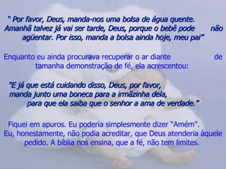 “  Por favor, Deus, manda-nos uma bolsa de água quente.  Amanhã talvez já vai ser tarde, Deus, porque o bebê pode  não agüentar. Por isso, manda a bolsa ainda hoje, meu pai”   Enquanto eu ainda procurava recuperar o ar diante  de tamanha demonstração de fé, ela acrescentou:   "E já que está cuidando disso, Deus, por favor,  manda junto uma boneca para a irmãzinha dela,  para que ela saiba que o senhor a ama de verdade.”   Fiquei em apuros. Eu poderia simplesmente dizer “Amém”.  Eu, honestamente, não podia acreditar, que Deus atenderia àquele pedido. A bíblia nos ensina, que a fé, não tem limites.  