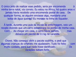 O único jeito de realizar esse pedido, seria por encomenda  à minha terra natal, via correio. Eu estou na África, há quatro anos e jamais havia recebido uma encomenda postal de casa.  De qualquer forma, se alguém enviasse algo, mandaria uma  bolsa de água quente? Eu morava na linha do Equador. À tarde, durante uma aula da escola de enfermagem, veio um recado dizendo que um carro estacionara no portão de minha casa. Corri...  Ao chegar em casa, o carro havia partido,  mas deixara um pacote de 11 kg na varanda.   Chorei. Não consegui abrir o pacote sozinha, e pedi que  algumas crianças do orfanato me ajudassem. Tudo foi feito  com muito cuidado, para que nada fosse danificado.  Os corações batiam forte.   