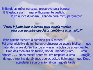 Enfiando as mãos na caixa, procurava pela boneca.  E lá estava ela . . . maravilhosamente vestida.  Ruth nunca duvidara. Olhando para mim, perguntou: “ Posso ir junto levar a boneca para aquela menina,  para que ela saiba que Jesus também a ama muito?”   Este pacote estivera a caminho por 5 meses.  Foi uma iniciativa da minha ex-professora de escola bíblica,  que atendeu a voz do Senhor de enviar uma bolsa de água quente. Uma das meninas da turma, decidiu mandar junto  uma boneca . . .  cinco meses antes !!!  em resposta a uma  oração, de outra menina de 10 anos que acreditou fielmente  que Deus atenderia a sua oração, ainda naquela tarde.   