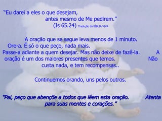 “ Eu darei a eles o que desejam,  antes mesmo de Me pedirem.” (Is 65.24)  Tradução da BÍBLIA VIVA   A oração que se segue leva menos de 1 minuto. Ore-a. É só o que peço, nada mais.  Passe-a adiante a quem desejar. Mas não deixe de fazê-la.  A oração é um dos maiores presentes que temos.  Não custa nada, e tem recompensas..   Continuemos orando, uns pelos outros.   "Pai, peço que abençõe a todos que lêem esta oração.  Atenta para suas mentes e corações.”  