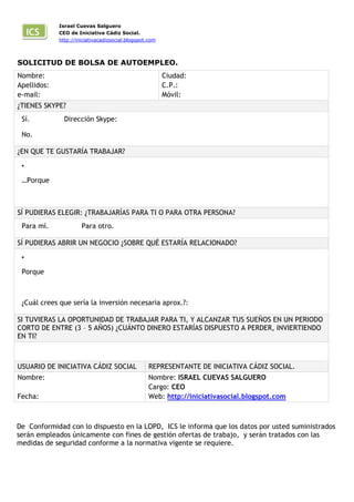 ICS

Israel Cuevas Salguero
CEO de Iniciativa Cádiz Social.
http://iniciativacadizsocial.blogspot.com

SOLICITUD DE BOLSA DE AUTOEMPLEO.
Nombre:
Apellidos:
e-mail:

Ciudad:
C.P.:
Móvil:

¿TIENES SKYPE?
Sí.

Dirección Skype:

No.
¿EN QUE TE GUSTARÍA TRABAJAR?
•

…Porque .

SÍ PUDIERAS ELEGIR: ¿TRABAJARÍAS PARA TI O PARA OTRA PERSONA?
Para mí.

Para otro.

SÍ PUDIERAS ABRIR UN NEGOCIO ¿SOBRE QUÉ ESTARÍA RELACIONADO?
•

Porque

¿Cuál crees que sería la inversión necesaria aprox.?:
SI TUVIERAS LA OPORTUNIDAD DE TRABAJAR PARA TI, Y ALCANZAR TUS SUEÑOS EN UN PERIODO
CORTO DE ENTRE (3 – 5 AÑOS) ¿CUÁNTO DINERO ESTARÍAS DISPUESTO A PERDER, INVIERTIENDO
EN TI?
50€

USUARIO DE INICIATIVA CÁDIZ SOCIAL

REPRESENTANTE DE INICIATIVA CÁDIZ SOCIAL.

Nombre:

Nombre: ISRAEL CUEVAS SALGUERO
Cargo: CEO
Web: http://iniciativasocial.blogspot.com

Fecha:

De Conformidad con lo dispuesto en la LOPD, ICS le informa que los datos por usted suministrados
serán empleados únicamente con fines de gestión ofertas de trabajo, y serán tratados con las
medidas de seguridad conforme a la normativa vigente se requiere.

 