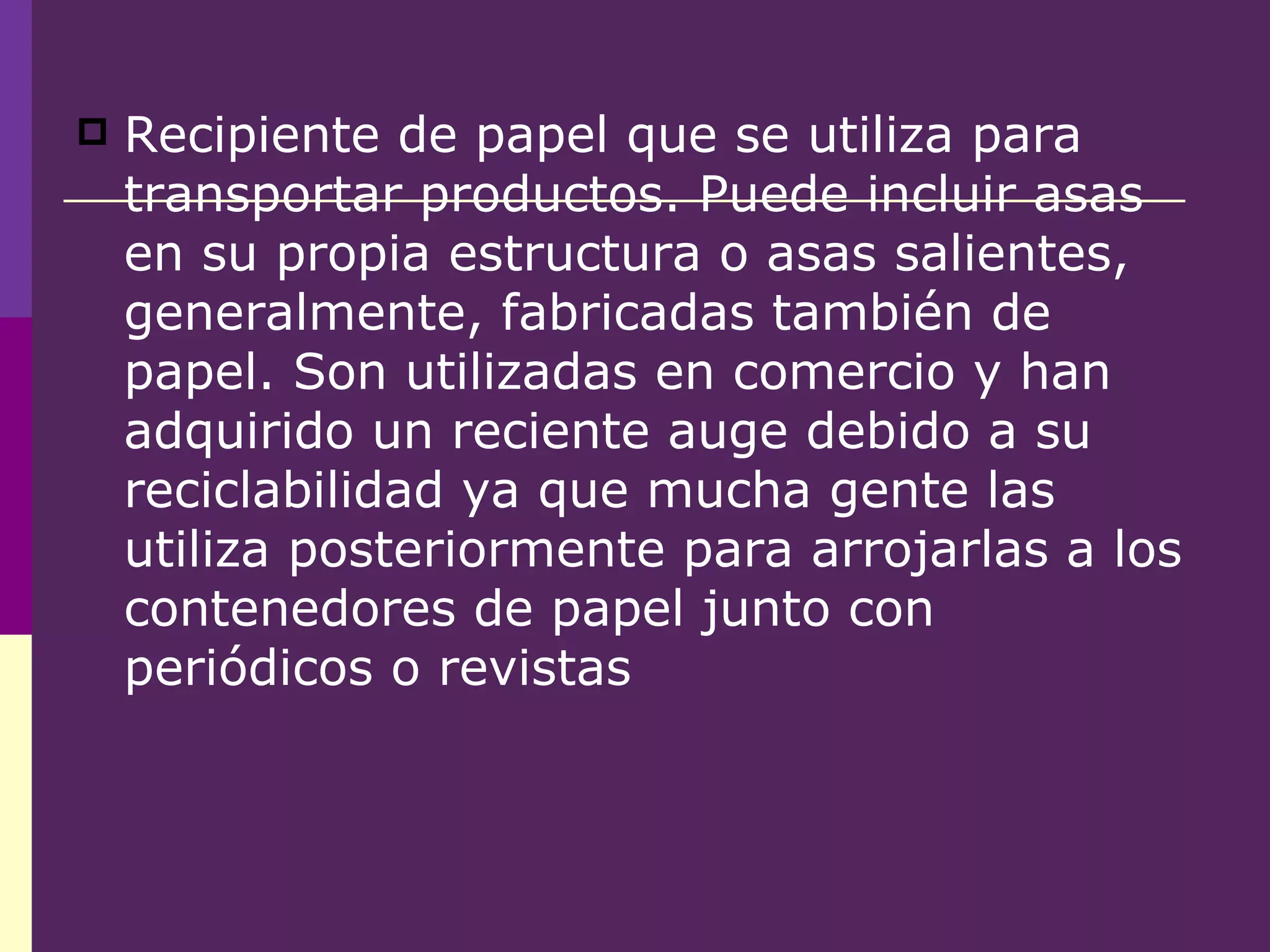 Recipiente de papel que se utiliza para transportar productos. Puede incluir asas en su propia estructura o asas salientes, generalmente, fabricadas también de papel. Son utilizadas en comercio y han adquirido un reciente auge debido a su reciclabilidad ya que mucha gente las utiliza posteriormente para arrojarlas a los contenedores de papel junto con periódicos o revistas 