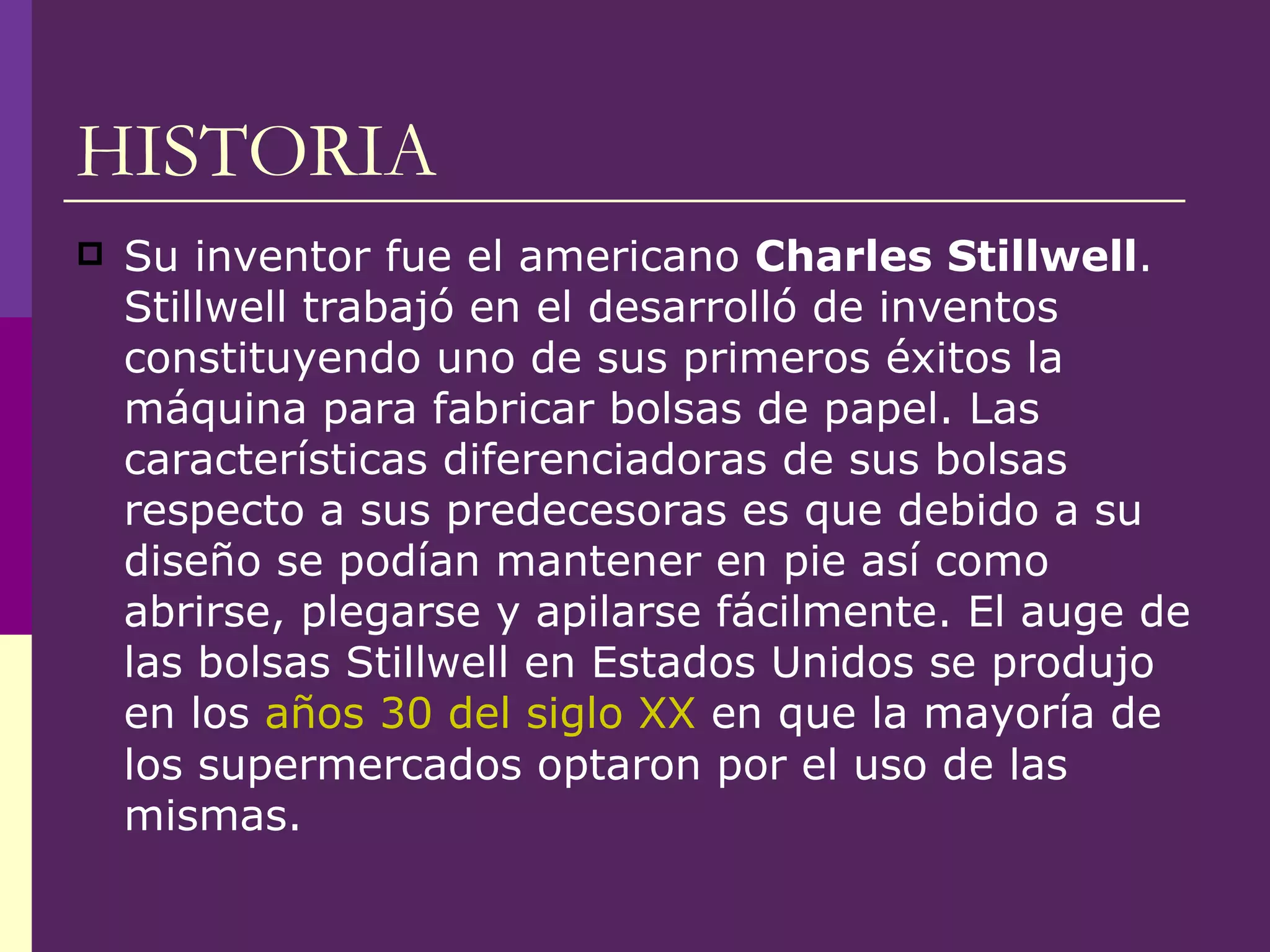 HISTORIA Su inventor fue el americano  Charles Stillwell . Stillwell trabajó en el desarrolló de inventos constituyendo uno de sus primeros éxitos la máquina para fabricar bolsas de papel. Las características diferenciadoras de sus bolsas respecto a sus predecesoras es que debido a su diseño se podían mantener en pie así como abrirse, plegarse y apilarse fácilmente. El auge de las bolsas Stillwell en Estados Unidos se produjo en los  años 30 del siglo XX  en que la mayoría de los supermercados optaron por el uso de las mismas. 