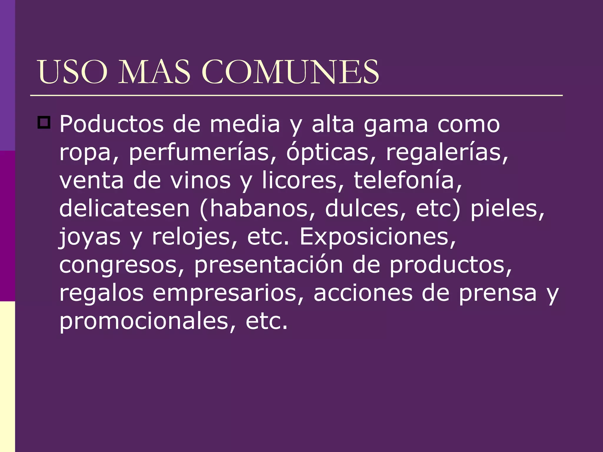 USO MAS COMUNES Poductos de media y alta gama como ropa, perfumerías, ópticas, regalerías, venta de vinos y licores, telefonía, delicatesen (habanos, dulces, etc) pieles, joyas y relojes, etc. Exposiciones, congresos, presentación de productos, regalos empresarios, acciones de prensa y promocionales, etc. 