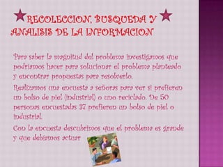Para saber la magnitud del problema investigamos que
podríamos hacer para solucionar el problema planteado
y encontrar propuestas para resolverlo.
Realizamos una encuesta a señoras para ver si prefieren
un bolso de piel (industrial) o uno reciclado. De 50
personas encuestadas 37 prefieren un bolso de piel o
industrial.
Con la encuesta descubrimos que el problema es grande
y que debíamos actuar
 