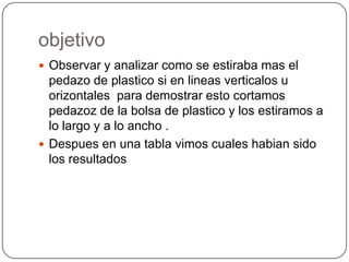 objetivoObservar y analizar como se estiraba mas el pedazo de plastico si en lineasverticalos u orizontales  para demostrar esto cortamos pedazoz de la bolsa de plastico y los estiramos a lo largo y a lo ancho .Despues en una tabla vimos cuales habian sido los resultados