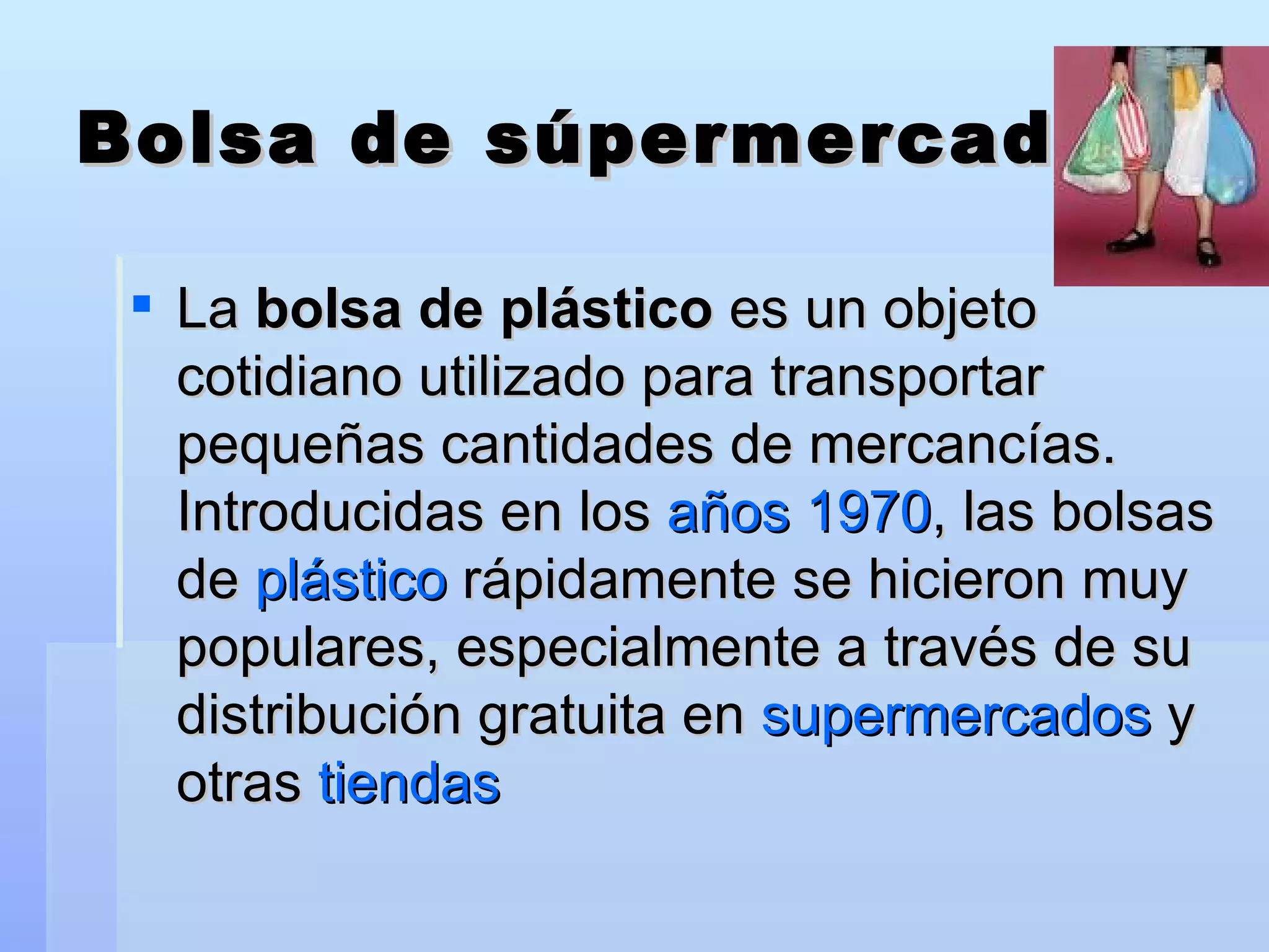Bolsa de súpermercado La  bolsa de plástico  es un objeto cotidiano utilizado para transportar pequeñas cantidades de mercancías. Introducidas en los  años 1970 , las bolsas de  plástico  rápidamente se hicieron muy populares, especialmente a través de su distribución gratuita en  supermercados  y otras  tiendas   
