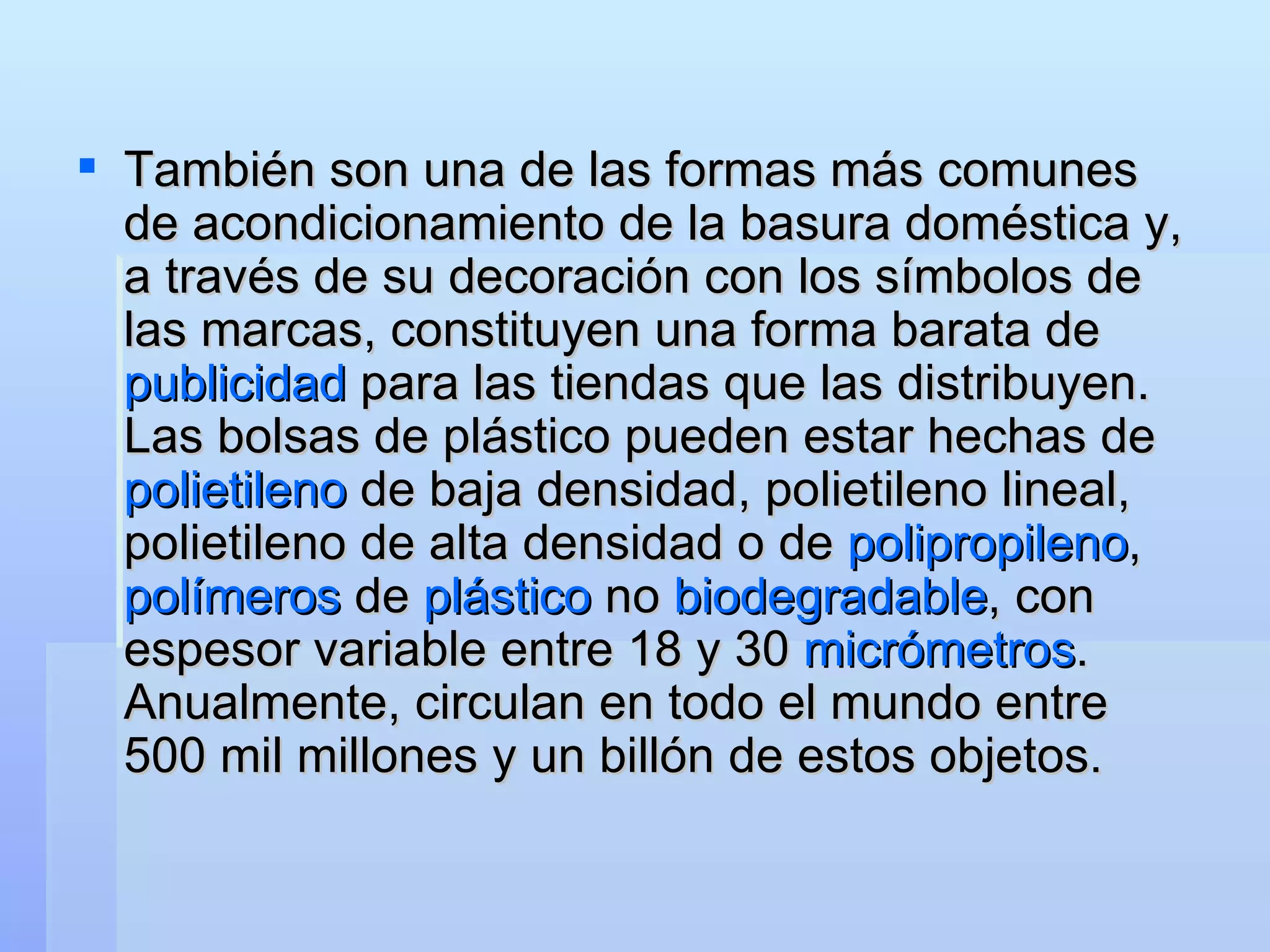 También son una de las formas más comunes de acondicionamiento de la basura doméstica y, a través de su decoración con los símbolos de las marcas, constituyen una forma barata de  publicidad  para las tiendas que las distribuyen. Las bolsas de plástico pueden estar hechas de  polietileno  de baja densidad, polietileno lineal, polietileno de alta densidad o de  polipropileno ,  polímeros  de  plástico  no  biodegradable , con espesor variable entre 18 y 30  micrómetros . Anualmente, circulan en todo el mundo entre 500 mil millones y un billón de estos objetos.   