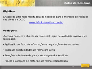 Bolsa de Resíduos


Objetivos

Criação de uma rede facilitadora de negócios para o mercado de resíduos
nas obras da CCCC
                     www.dr2c4.drresiduo.com.br


Vantagens

•Retorno financeiro através da comercialização de materiais passíveis de
reciclagem

• Agilização do fluxo de informações e negociação entre as partes

• Busca de oportunidades de forma pró-ativa

• Soluções sob demanda para a reciclagem dos resíduos

• Preços e cotações de materiais de forma regionalizada

                                                           14
 